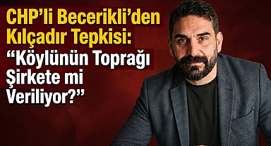 CHP’li Becerikli’den Kılçadır Tepkisi: “Köylünün Toprağı Şirkete mi Veriliyor?”