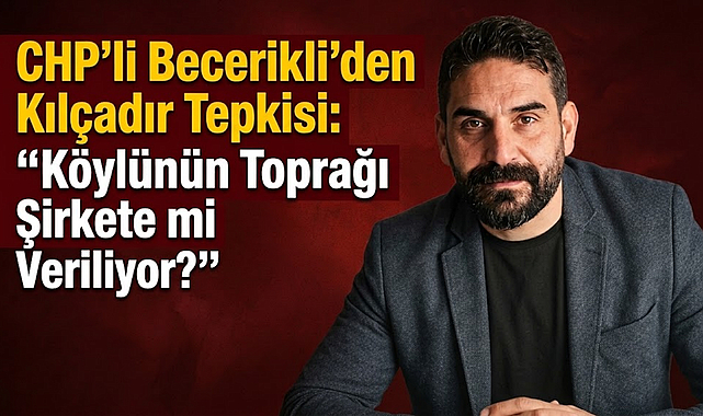 CHP’li Becerikli’den Kılçadır Tepkisi: “Köylünün Toprağı Şirkete mi Veriliyor?”